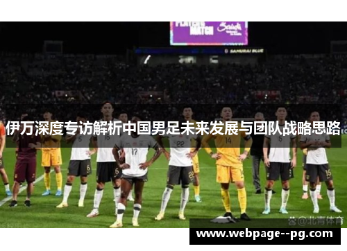 伊万深度专访解析中国男足未来发展与团队战略思路